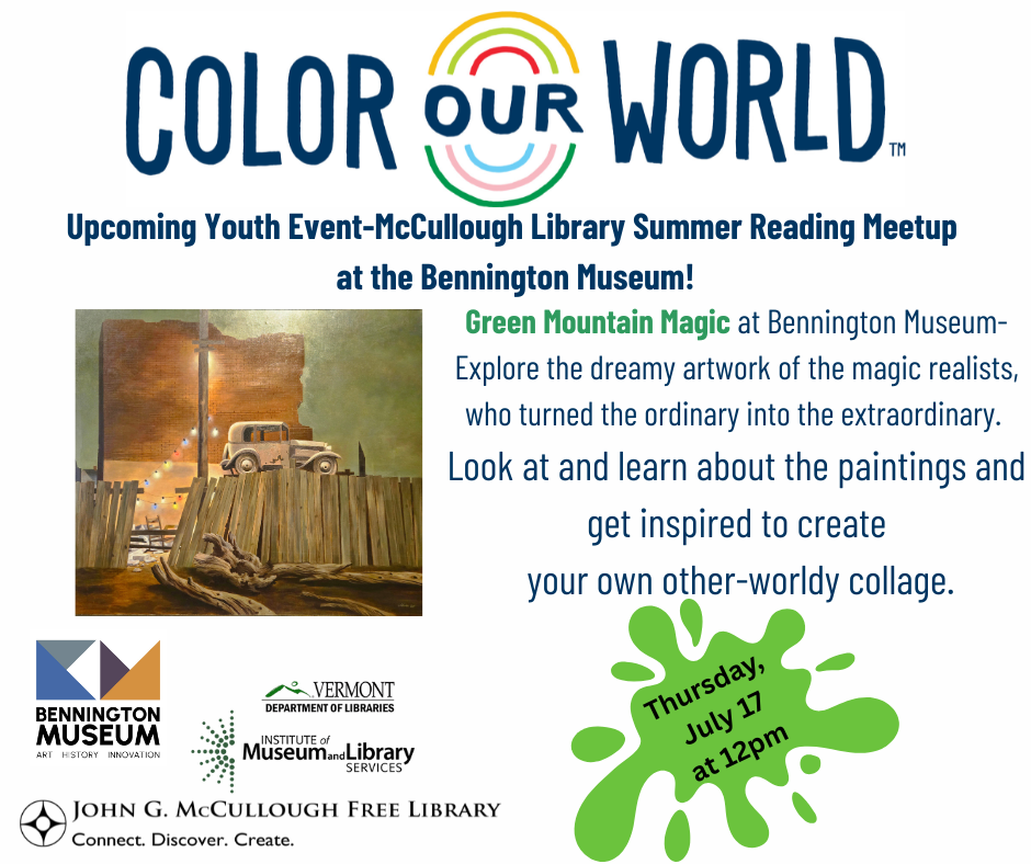 "Color Our World: Upcoming Youth Event-McCullough Library Summer Reading Meetup at the Bennington Museum! Green Mountain Magic at Bennington Museum- Explore the dreamy artwork of the magic realists, who turned the ordinary into the extraordinary. Look at and learn about the paintings and get inspired to create your own other-worldy collage. Thursday, July 12th at 12PM." This graphic includes an image from the museum's exhibits, the logos of the museum, library, IMLS, and VT DOL.