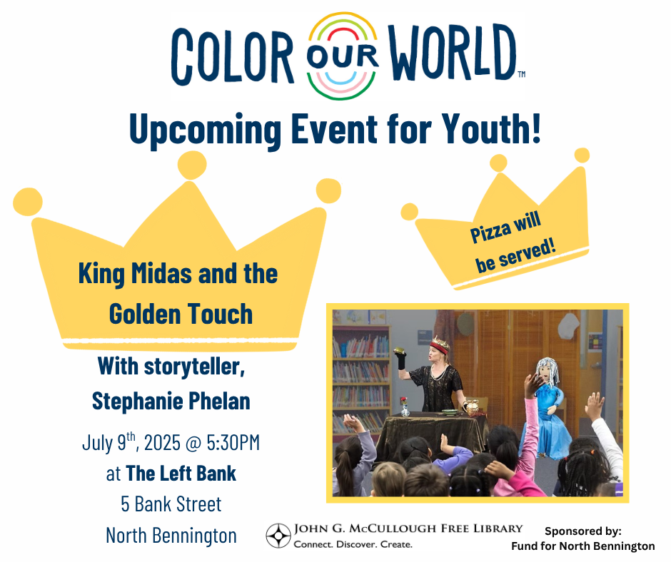 "Color Our World: Upcoming Event for Youth! King Midas and the Golden Touch with storyteller Stephanie Phelan on July 9th, 2025 at 5:30 PM at the Left Bank (5 Bank Street, North Bennington). Pizza will be served." This graphic is comprised of black text on a white background, with two crown shaped pieces of clip art to highlight the text, a photograph of Stephanie Phelan performing on stage, and the logos of the library, the Fund for North Bennington, and Color Our World.