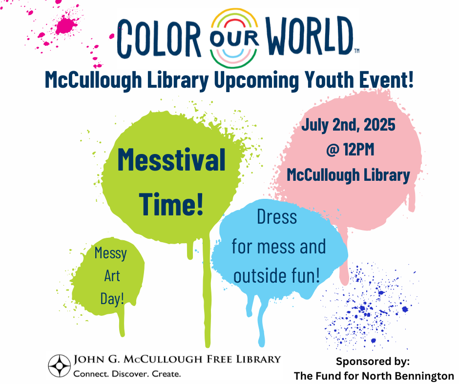 "Color Our World: McCullough Library Upcoming Youth Event! Messtival Time - July 2nd, 2025 at twelve PM at the McCullough Library. Messy Art Day! Dress for mess and outside fun!" This graphic is comprised of paint splatters with dark blue text on a white background with theMcCullough Library logos and the logo for the Fund of North Bennington.