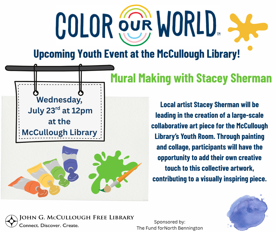 Color Our World: Mural Making with Stacey Sherman. Wednesday, July 23rd at 12PM at the McCUllough Libarry. Local artist Stacey Sherman will be leading in the creation of a large-scale collaborative art piece for the McCullough Library Youth Room. Through painting and collage, participants will have the opportunity to add their own creative touch to this collective artwork, contributing to a visually inspiring piece. This image is composed of the logos for Color Our World, the McCullough Library, and the Fund for North Bennington on a white background with dark blue and green text. There are various graphics of paint supplies and colors.