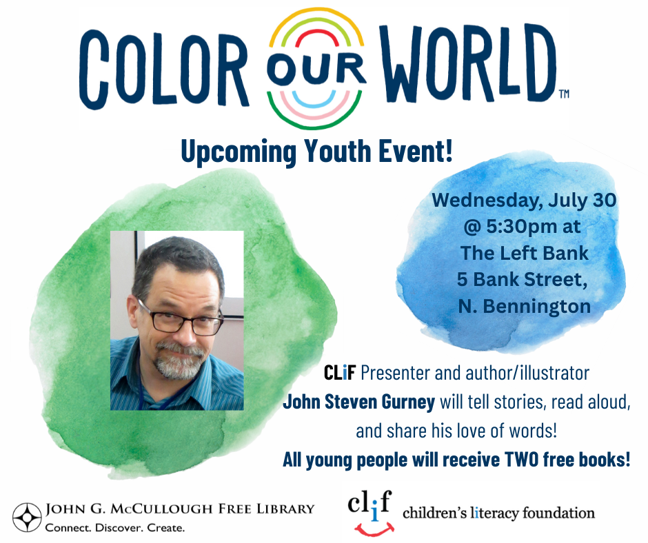 "Color Our World - Upcoming Youth Event! Wednesday, July 30th at five thirty at The Left Bank at 5 Bank Street, North Bennington. CLIF Presenter and author/illustrator John Steven Gurney willtell stories, read aloud, and share his love of words! All young people will receive two free books!" This graphic is comprised of green and blue color splotches on a white background. The text is dark blue and there is an image of Mr. Gurney against the green splatter. The Color Our World, McCullough Library, and Children's Literacy Foundation logos are also on the top and bottom edges of the image.