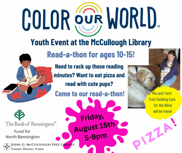 "Color Our World: Youth Event at the McCullough Library - Read-a-Thon for ages 10-15! Need to rack up those reading minutes? Want to eat pizza and read with cut pups? Come to our read-a-thon! Friday August 15th from 5 to 9p. Mia and Yami from GUiding Eyes for the Blind will be there!" This graphic is a white background wiht black and blue text. There are logos for the Bank of Bennington, the Fund for North Bennington, and the Library present in the bottom left corner. There are photos of Mia and Yami on the right hand side and a graphic of a child reading on the left. The word pizza is in pink font in the bottom right.