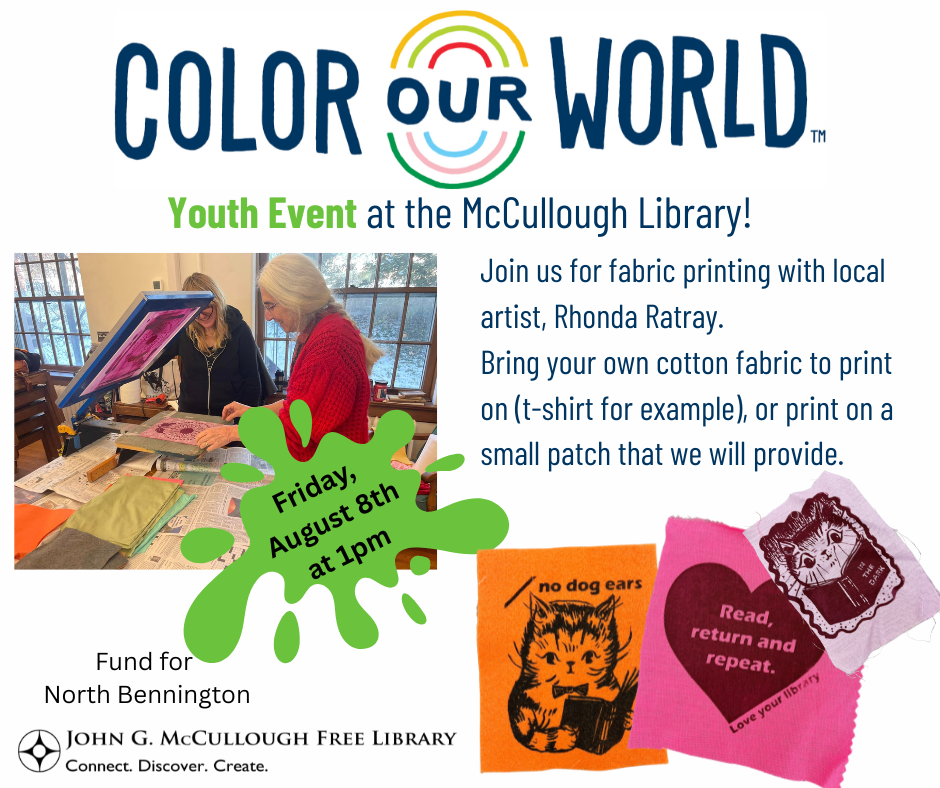 "Color Our World: Youth Event at the McCullough Library! Join us for fabric printing with local artist, Rhonda Ratray. Bring your own cotton fabric to print on, like a t-shirt for example, or print on a small patch that we will provide. Friday, August 8th at 1pm." This image is a white background with the logos of the library, the Fund for North Bennington, and Color Our World. There are photos of the patches from Rhonda's earlier event and a photo of our cataloger Susan making a print and looking beautiful and happy in a cozy sweater :).