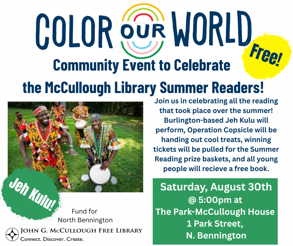 "Free Community Event to Celerate the McCullough Library Summer Readers - Join us in cleebrating all the reading that took place over the summer! Burlington-based Jeh Kulu will perform, Operation Copsicle will be handing out cool treats, winning tickets will be pulled for the Summer Reading prize baskets, and all young people will receive a free book. Saturday, August 30th at 5:00PM at the Park-McCullough House at 1 Park Street, North Bennington." This image is composed of a white background, a photo of Jeh Kulu, dark blue text, the logos for the Fund for North Bennington and the Library, and some green and yellow text shapes to offset white text.