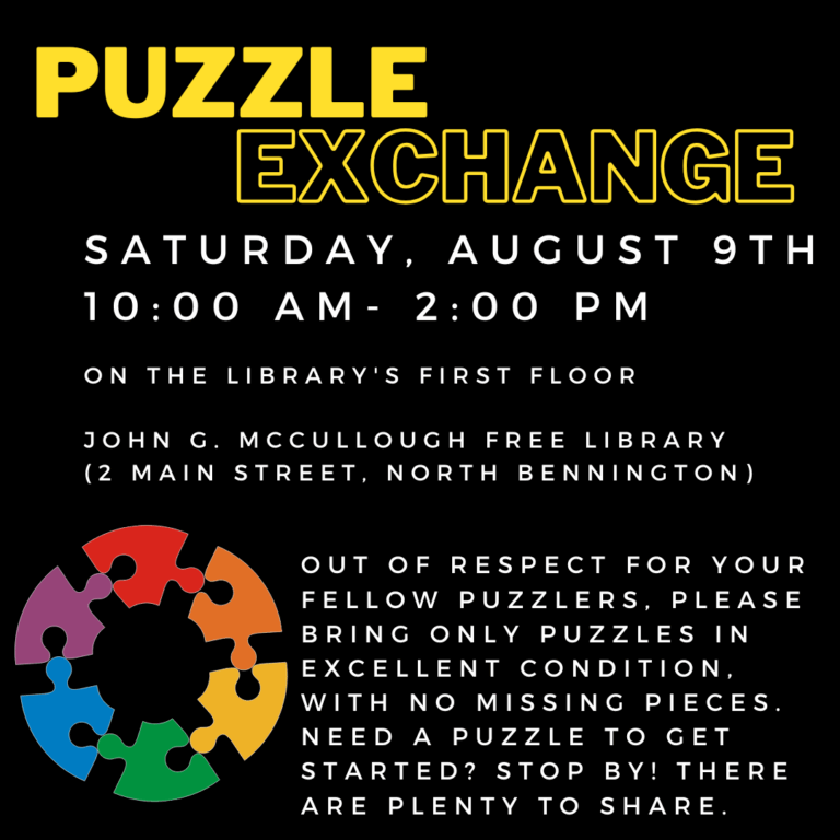 A black background with a graphic of rainbow puzzle pieces in the shape of a circle. Yellow text reads: "Puzzle exchange. Saturday, August 9th, 10 AM- 2 PM on the library's first floor. John G McCullough Free Library 2 Main Street, North Bennington. Out of respect for your fellow puzzlers, please bring only puzzles in excellent condition, with no missing pieces. Need a Puzzle to get started? Stop by! WE have plenty to share. "