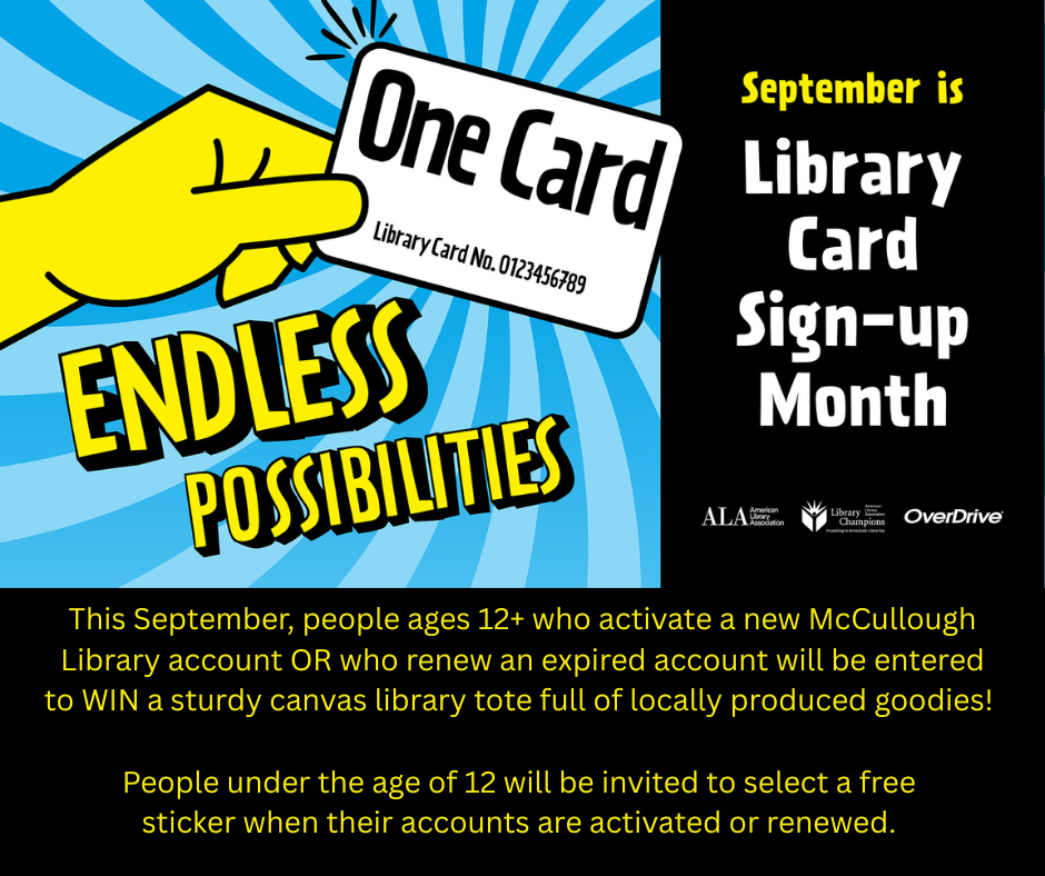 "September is Library Card Sign-Up Month. This September, people ages 12+ who activate a new McCullough Library account OR who renew an expired account will be entered to win a study c anvas library tote full of locally produced goodies! People under the age of 12 will be invited to select a free sticker when their accounts are activated or renewed." This image is a black background with yellow and white text. There is an image in the top left of a yellow hand holding a library card that reads "One Card, Endless Possibilities". The logos for the American Library Association, Overdrive, and Library Champions are in the center right.