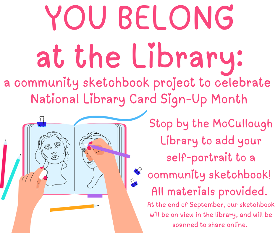 "You Beloong at the Library - a community sketchbook project to celebrate National Library Card Sign-Up Month. Stop by the McCullough Library to add your self-portrait to a community sketchbook! All materials provided. At the end of September, our sketchbook will be on view in the library, and will be scanned to share online." This image is a white background with pink text and clip art of a hand drawing two portraits in a sketchbook.