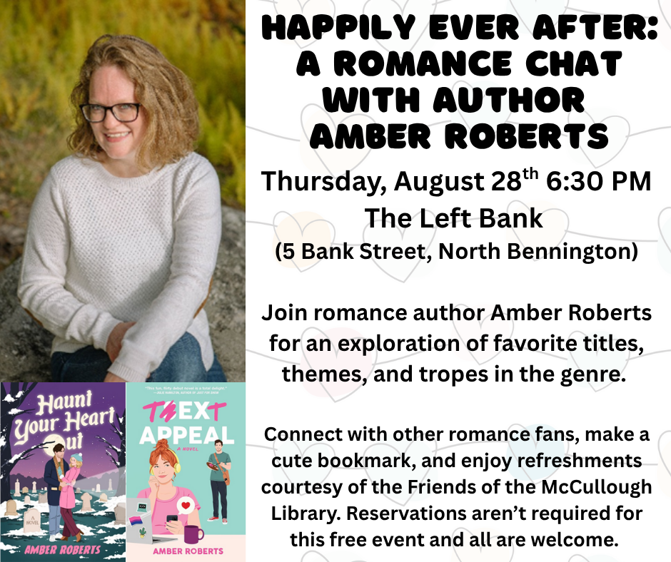 "Happily Ever After: A Romance Chat with author Amber Roberts. Thursday, August 28th at 6:30 PM at the Left Bank (5 Bank Street, North Bennington). Join romance author Amber Roberts, for an exploration of favorite titles, themes, and tropes in the genre. Connect with other romance fans, make a cute bookmark, and enjoy refreshments courtesy of the Friends of the McCullough Library. Reservations aren't required for this free event and all are welcome." This image is comprised of three images on the left hand side - a photo of the author and then two images her books. The right hand side is a white backgorund with black text.