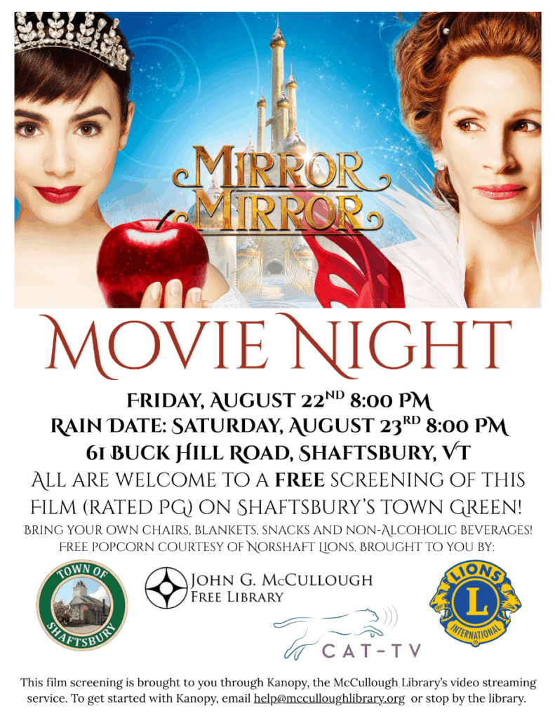 "Movie Night: Mirror Mirro. Friday, August 22nd at 8:00 PM. Rain Date - Saturday, August 23rd at 8:00 PM at 61 Buck Hill Road, Shaftsbury, VT. All are welcome to a free screening of this film (rated PG) on Shaftsbury's Town Gree. Bring your own chairs, blankets, snacks, and non-alchoholic beverages! Free popcorn courtest of Norshaft Lions. Brought to you by the Town of Shaftsbury, Cat-TV, the John G McCullough Free Library, and the Lions . This film screening is brought to you through Kanopy, the McCullough Library's video streaming service. To get started with Kanopy, email help@mcculloughlibrary.org or stop by the library." This image is composed of the promotional image for Mirror Mirror above a white background with black text. The logos to the four named institutes make up the bottom third of the image. The link that the image leads to is: https://www.imdb.com/video/vi3708919321/?ref_=tt_vids_vi_1