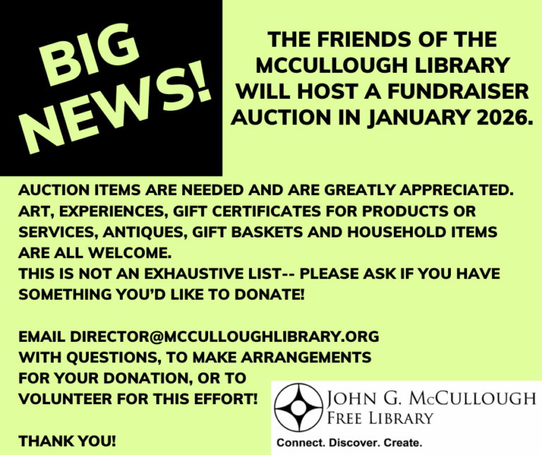 The Friends of the McCullough Library will host a Fundraiser auction in January 2026. Auction items are needed and are greatly appreciated. Art, Experiences, Gift Certificates for products or services, Antiques, gift baskets and household items are all welcome. This is not an exhaustive list-- please ask if you have something you’d like to donate! Email Director@mcculloughlibrary.org with questions, to make arrangements for your donation, or to volunteer for this effort! Thank you! " This image is composed of black text on a light green background with the library;s logo in the corner.