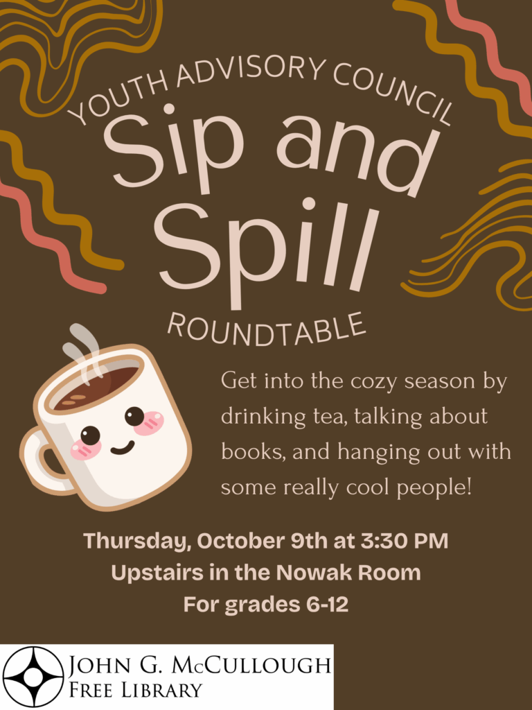 "Youth Advisory Council - Sip and Spill Roundtable. Get into the cozy season by drinking tea, talking about books, and hanging out with some really cool people! Thursday, October 9th at 3:30 PM Upstairs in the Nowak Room. For grades 6-12." This image is composed of a brown background with cream colored text. The library logo and an image of a coffee cup are in the bottom left corner and the far left of the image.