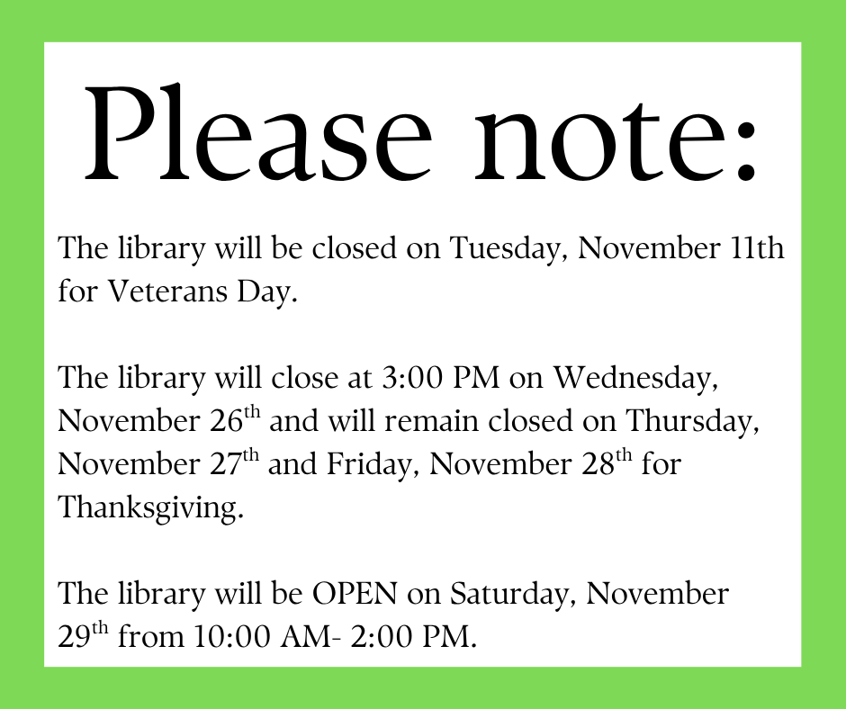 "Please note: The library will be closed on Tuesday, November 11th for Veterans Day. The Library will close at 3:00 PM on Wednesday, November 26th and will remain closed on Thursday, November 27th and Friday, November 26th for Thanksgiving. The Library will be OPEN on Saturday, November 29th from 10:00 AM - 2:00PM." This image is composed of black text on a white background with a bright green border.