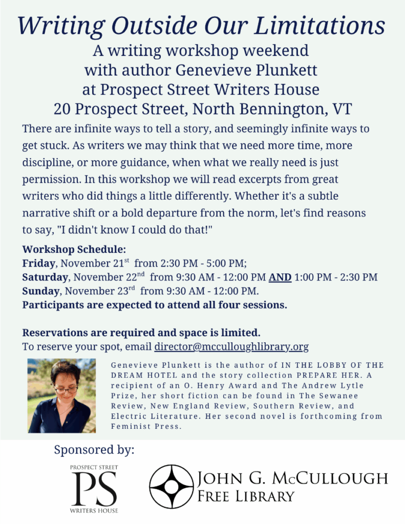 "Writing Outside Our Limitations - A writing workshop weekend with author Genevieve Plunkett at Prospect Street Writers House at 20 Prospect Street, North Bennington, VT. There are infinite ways to tell a story, and seemingly infinite ways to get stuck. As writers we may think that we need more time, more discipline, or more guidance, when what we really need is just permission. In this workshop we will read excerpts from great writers who did things a little differently. Whether it's a subtle narrative shift or a bold departure from the norm, let's find reasons to say, "I didn't know I could do that!" Workshop Schedule: Friday, November 21st from 2:30 PM - 5:00 PM; Saturday, November 22nd from 9:30 AM - 12:00 PM AND 1:00 PM - 2:30 PM Sunday, November 23rd from 9:30 AM - 12:00 PM. Participants are expected to attend all four sessions. Reservations are required and space is limited. To reserve your spot, email director@mcculloughlibrary.org Genevieve Plunkett is the author of IN THE LOBBY OF THE DREAM HOTEL and the story collection PREPARE HER. A recipient of an O. Henry Award and The Andrew Lytle Prize, her short fiction can be found in The Sewanee Review, New England Review, Southern Review, and Electric Literature. Her second novel is forthcoming from Feminist Press." This image is comprised of a light blue ackground with dark blue text. An image of Genevieve is in the bottom left above the logos of Prospect Street Writers House and the McCullough Library.