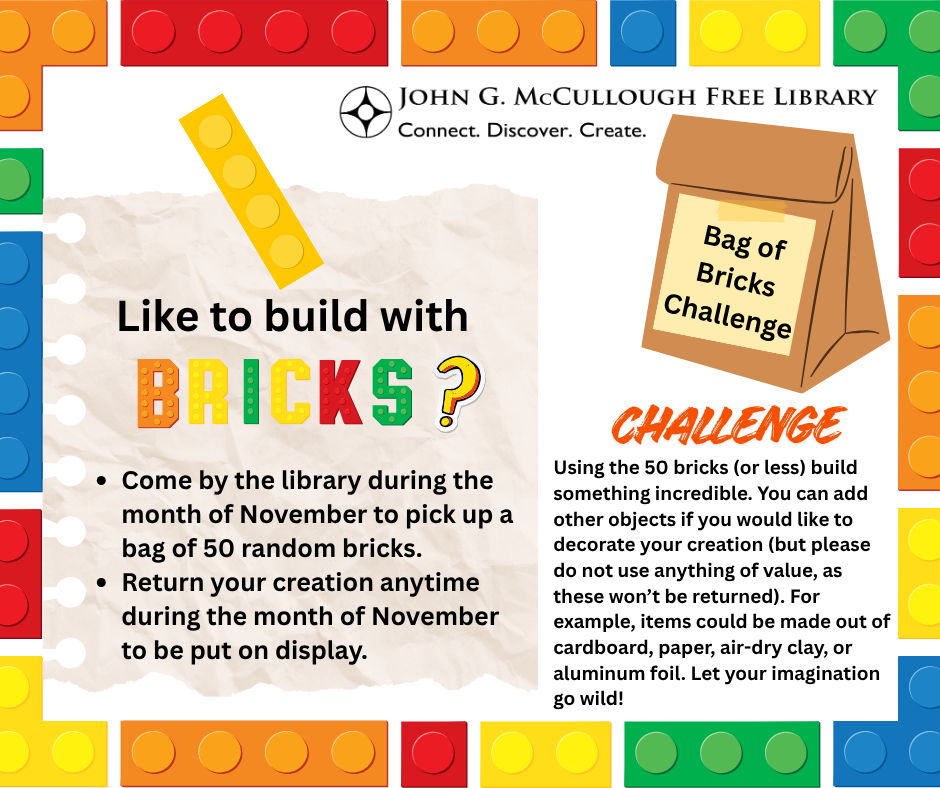 "Bag of Briclks Cahllenge: Like to build with Bricks? Come by the library during the month of November to pick up a bag of 50 random bricks. Return your creation anytime during the month of November to be put on display. Challenge: Using the 50 bricks (or less) build something incredible. You can add other objects if you would like to decorate your creation (but please do not use anything of value, as these won’t be returned). For example, items could be made out of cardboard, paper, air-dry clay, or aluminum foil. Let your imagination go wild!" This image is comprised of a border of colorful LEGO style bricks, with black text, a graphic of a paper bag with the challenge name on it, and the library's logo.