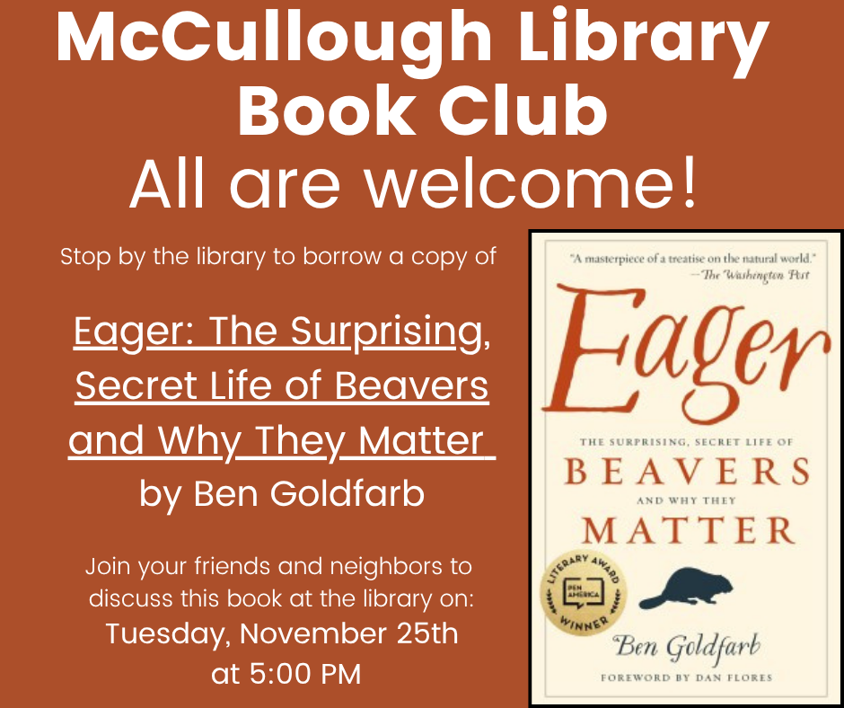 McCullough Library Book Club - All are welcome! Stop by the library to borrow a copy of Eager: The Surprising Secret Life of Beavers and Why They Matter by Ben Goldfarb. Join your friends and neighbors to discuss this book at the library on: Tuesday, November 25th at 5:00 PM." This image is comprised of white text on a dark orange background with an image of the book's cover in the bottom right hand corner.