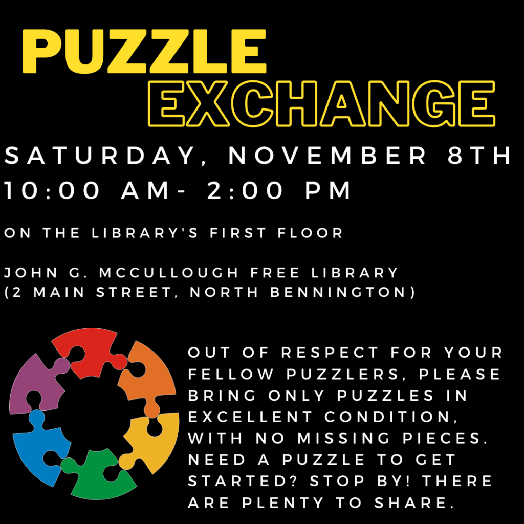 A black background with a graphic of rainbow puzzle pieces in the shape of a circle. Yellow text reads: "Puzzle exchange. Saturday, November 8th, 10 AM- 2 PM on the library's first floor. John G McCullough Free Library 2 Main Street, North Bennington. Out of respect for your fellow puzzlers, please bring only puzzles in excellent condition, with no missing pieces. Need a Puzzle to get started? Stop by! There have plenty to share. "