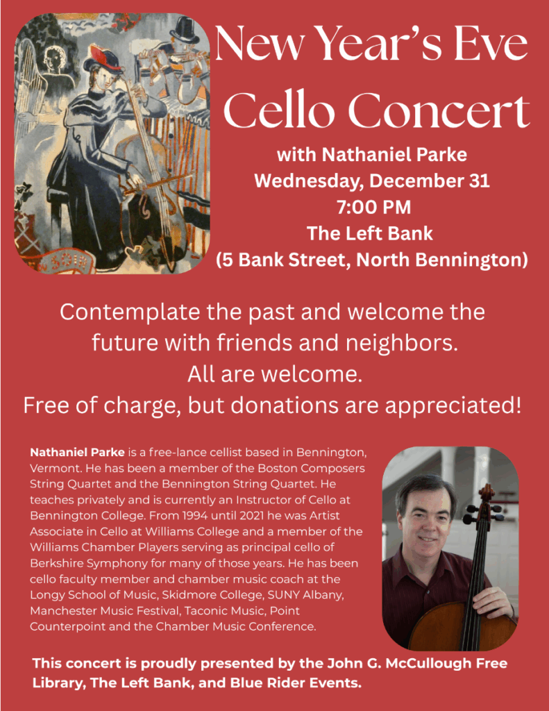 "New Year’s Eve Cello Concert with Nathaniel Parke Wednesday, December 31 7:00 PM The Left Bank (5 Bank Street, North Bennington). Contemplate the past and welcome the future with friends and neighbors. All are welcome. Free of charge, but donations are appreciated! Nathaniel Parke is a free-lance cellist based in Bennington, Vermont. He has been a member of the Boston Composers String Quartet and the Bennington String Quartet. He teaches privately and is currently an Instructor of Cello at Bennington College. From 1994 until 2021 he was Artist Associate in Cello at Williams College and a member of the Williams Chamber Players serving as principal cello of Berkshire Symphony for many of those years. He has been cello faculty member and chamber music coach at the Longy School of Music, Skidmore College, SUNY Albany, Manchester Music Festival, Taconic Music, Point Counterpoint and the Chamber Music Conference." This image is comprised of white text on a red background with a photo of Mr. Parke and a painting of a person performing.