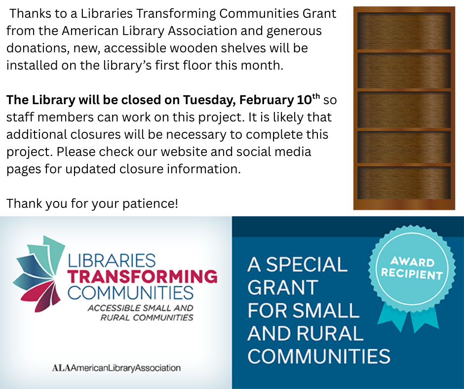 "Thanks to a Libraries Transforming Communities Grant form the American Library Association and generous donations, new, accessiblke wooden shelves will be installed on the library;s first floor this month. The Library will be closed on Tuesday, February 10th so staff members can work on this project. It is likely that additional closures will be necessary to complete this project. Please check our website and social media pages for updated closure information. Thanks for your patience! Libraries Transforming COmmunities: Accesson;e small and rural communities by the ALA: American Library Association. A Special Grant for Small and Rural communities award recipient." This image is composed of a white background with black text, an image of a book shelf, and the logos for the ALA and the LTC.