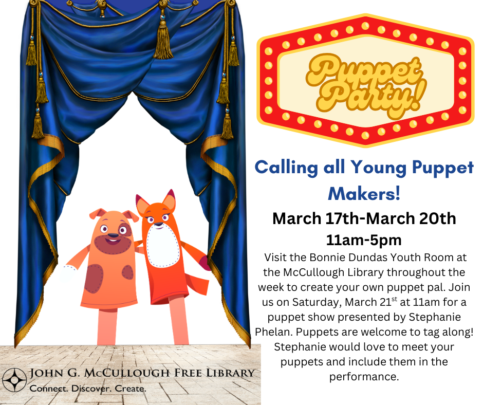 "Puppet Party: Calling all young puppet makers! From March 17th to March 20th from 11AM to 5PM. Visit the Bonnie Dundas Youth Room at the McCullough Library throughout the week to make your own puppet pal. Join us on Saturday, March 21st at 11AM for a puppet show presented by Stephanie Phelan. Puppets are welcome to tag along! Stephanie would love to meet your puppets and include them in the performance!" This image is composed of a white background, with black and blue text. The right side of the image has "Puppet Party" set off by a marquee graphic, and the remainder of the text is below. On the left side, there is a blue curtain hanging above two hand puppets of a dog and a fox on a stage. The library's logo is in the bottom left.