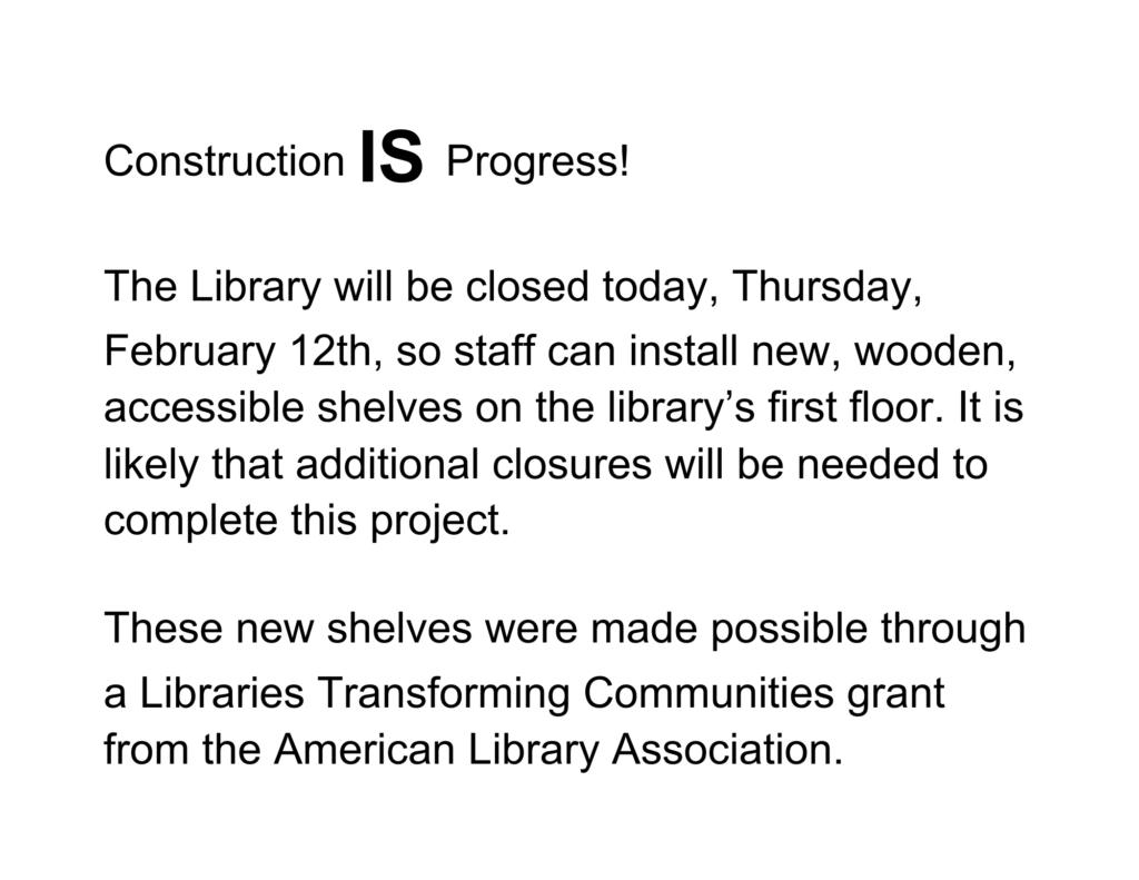Construction IS Progress! The Library will be closed today, Thursday, February 12th, so staff can install new, wooden, accessible shelves on the library’s first floor. It is likely that additional closures will be needed to complete this project. These new shelves were made possible through a Libraries Transforming Communities grant from the American Library Association.