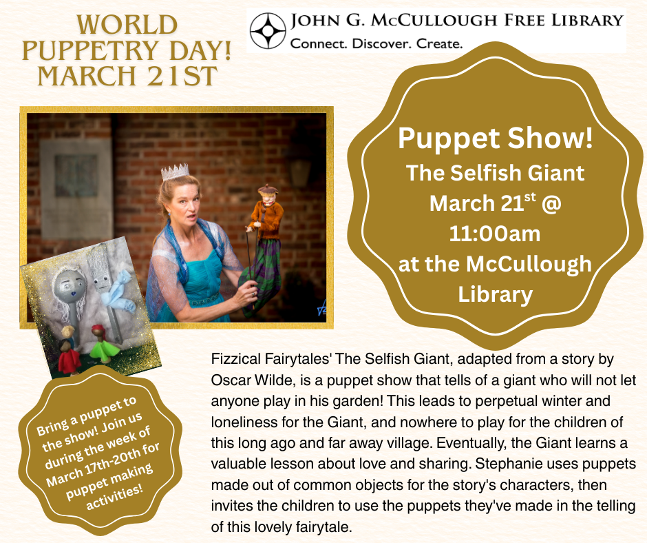 "Puppet Show: On World Puppetry Day. March 21st @ 11:00AM at the McCullough Library. Fizzical Fairytales' The Selfish Giant, adapted from a story by Oscar Wilde, is a puppet show that tells of a giant who will not let anyone play in his garden! This leads to perpetual winter and loneliness for the Giant, and nowhere to play for the children of this long ago and far away village. Eventually, the Giant learns a valuable lesson about love and sharing. Stephanie uses puppets made out of common objects for the story's characters, then invites the children to use the puppets they've made in the telling of this lovely fairytale. You can bring a puppet to the show! Join us during the week of March 17th-20th for puppet-making activities. World Puppet Day is March 21st!" This image is comprised of a white background with gold, black, and white text. There are photos of Stephanie and her puppets, as well as the library logo and gold backgrounds.