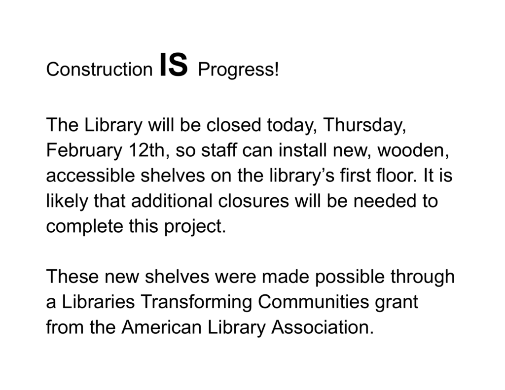 Construction IS Progress! The Library will be closed Tuesday, Wednesday, and Thursday this week so staff can install new, wooden, accessible shelves on the library’s first floor. We plan to re-open on Friday, February 20th. Thank you for your patience! These new shelves were made possible through a Libraries Transforming Communities grant from the American Library Association.