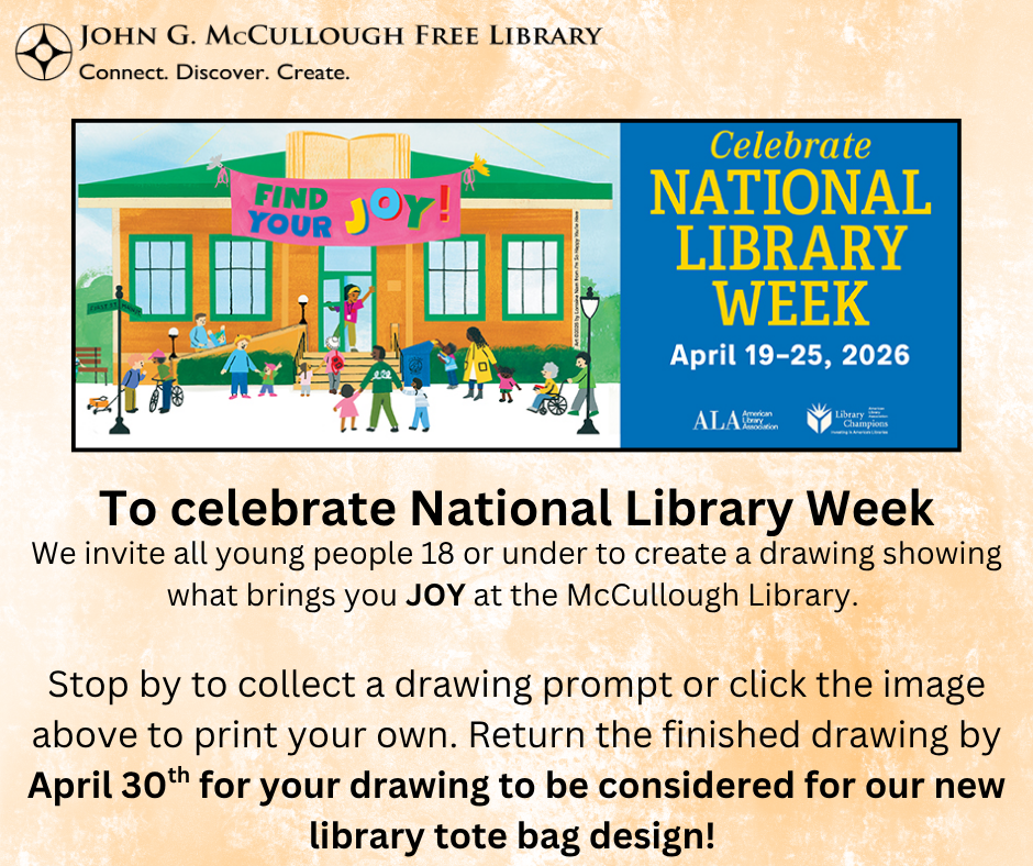 "To celebrate National Library Week we invite all young people 18 or under to create a drawing showing what brings you JOY at the McCullough Library. Stop by to collect a drawing prompt or click the image above to print your own. Return the finished drawing by April 30th for your drawing to be considered for our new library tote bag design!" This image is composed of black text on a yellow and white patterned background. The text sits below an ALA graphic depicting a group of people outside a library. The graphic is paired with the words "Celebrate National Library Week April 19-25, 2026" and is above the ALA and Library Champions logos.