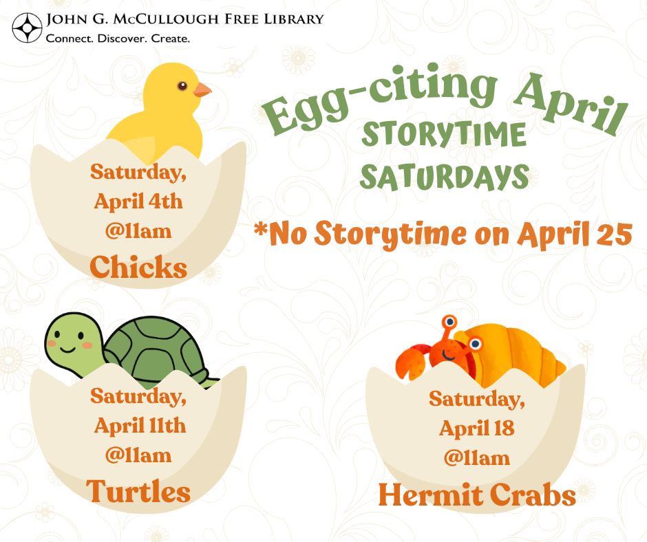 "Egg-citing April: Storytime Saturdays. Saturday April 14th at 11am is Chicks. Saturday, April 11th at 11am is Turtles. Saturday April 18th at 11am is Hermit Crabs. No Storytime on April 25th." This image is comprised of orange and green text on a white background with a light floral design. For each themed storytime, there is a graphic of an egg with the creature described emerging from it.
