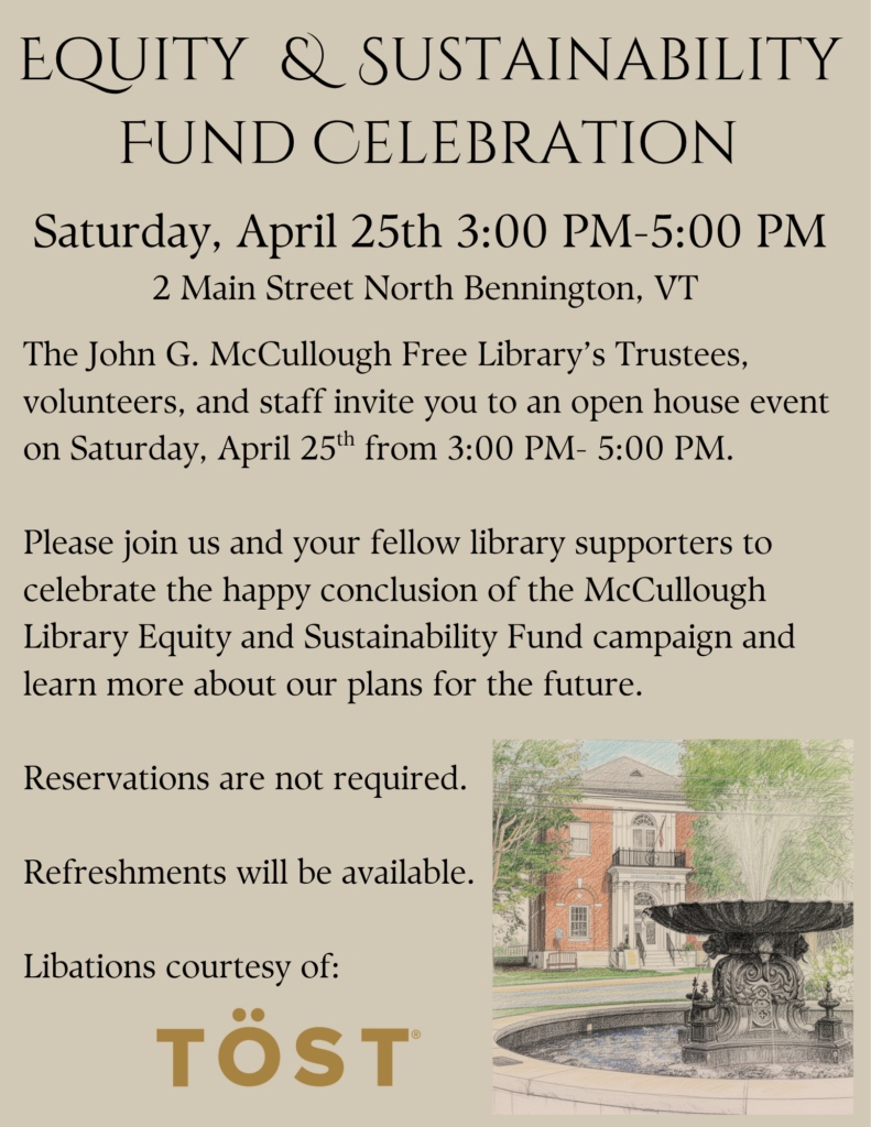 "Euity and sustainability Fund Celebration! Saturday, April 25th from 3:00 PM to 5:00PM at 2 Main Street North Bennington, Vt. The John G. McCullough Free Library’s Trustees, volunteers, and staff invite you to an open house event on Saturday, April 25th from 3:00 PM- 5:00 PM. Please join us and your fellow library supporters to celebrate the happy conclusion of the McCullough Library Equity and Sustainability Fund campaign and learn more about our plans for the future. Reservations are not required. Refreshments will be available. Libations courtesy of: Tost. " This image is composed of a taupe background with black text and an image of the McCullough Library in the bottom right.