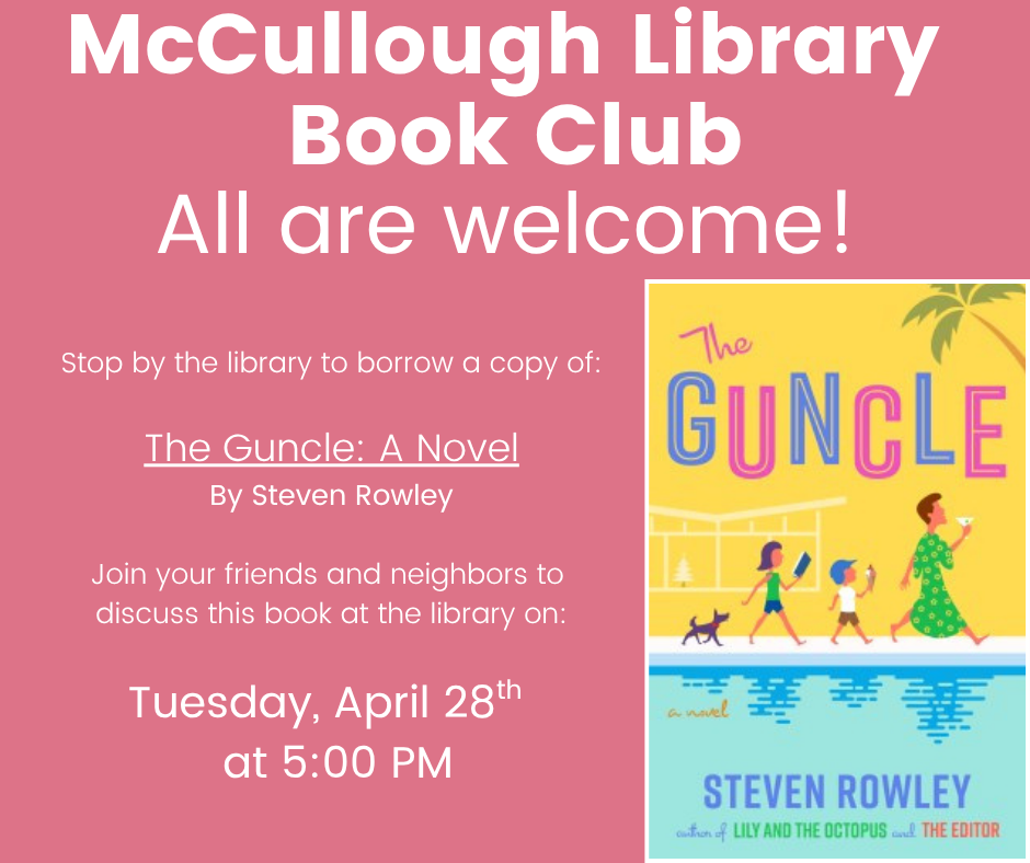 "McCullough Library Book Club: All are welcome! Stop by the library to borrow a copy: The Guncle: A Novel by Steven Rowley. Join your friends and neighbors to discuss this book at the library on Tuesday, April 28th at 5:00 PM." This image is comprised of a pink background with white text and the cover image of the book in the lower right corner.