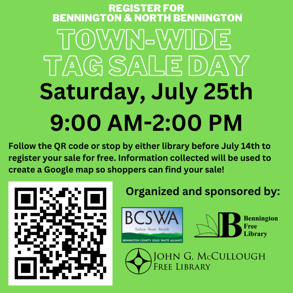 "Register for Bennington and North Bennington Town-Wide Tag Sale Day - Saturday, July 25th from 9:00AM to 2:00 PM. Follow the QR code or stop by either library before July 14th to register your sale for free. Information collected will be used to create a Google Map so shoppers can find your sale. Organized and sponsored by: BCSWA, Bennington Free Library, and the John G McCullough Free Library." This graphic is black and white text on a green background, with a QR code in the bottom left. It leads to https://docs.google.com/forms/d/e/1FAIpQLSdWYUJfmXRkjoN1DFlFQwrhLMiXTYoEEGMYhPikzhTupGUT_Q/viewform . The logos of the BCSWA, Bennington Free Library, and McCullough Library are in the bottom right.