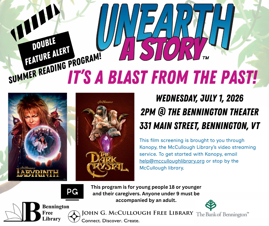"Unearth a Story Youth Summer Reading Program. Double Feature Alert - Labyrinth and The Dark Crystal. It's a Blast from the Past! Wednesday, July 1, 2026 at 2 PM at the Bennington Theater located at 331 Main Street, Bennington, VT. This film screening is brought to you through Kanopy, the McCullough Library's video streaming service, To get started with Kanopy, email help@mcculloughlibrary.org or stop by the McCullough Library. This program is for young people 19 years of age or younger and their caregivers. Anyone under the age of 9 must be accompanied by an adult." This graphic is comprised of images of the promotional posters for both Labyrinth and The Dark Crystal, as well as the logos for Unearth a Story, the Bennington Library, the McCullough Library, and the Bank of Bennington. The background is white with muted green foliage along the border, and the text is black, blue, and pink.