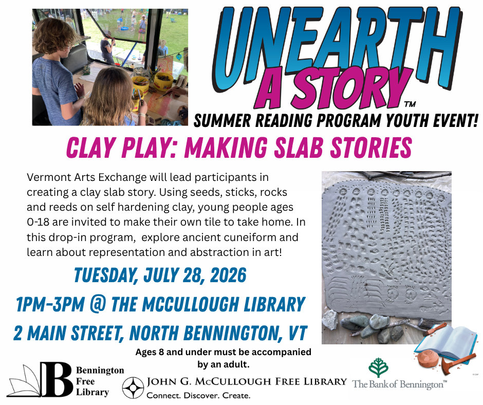 "Clay Play: Making slab stones. Vermont Arts Exchange will lead participants in creating a clay slab story. Using seeds, sticks, rocks, and reeds on self hardening clay, young people ages 0-18 are invited to make their own tile to take home,. In this drop-in program, explore ancient cunieform and learn about representation and abstraction in art! Tuesday, July 28, 2026 from 1PM - 3 PM at the McCullough Library at 2 Main Street, North Bennington, VT. Ages 8 and under must be accompanied by an adult." This graphic is comprised of the Unearth a Story logo at the top, a photo of an example clay slab story, a photo of two children in the Vermont Arts Exchange bus, and the logos of the Bennington Free Library, the McCullough Library, and the Bank of Bennington.