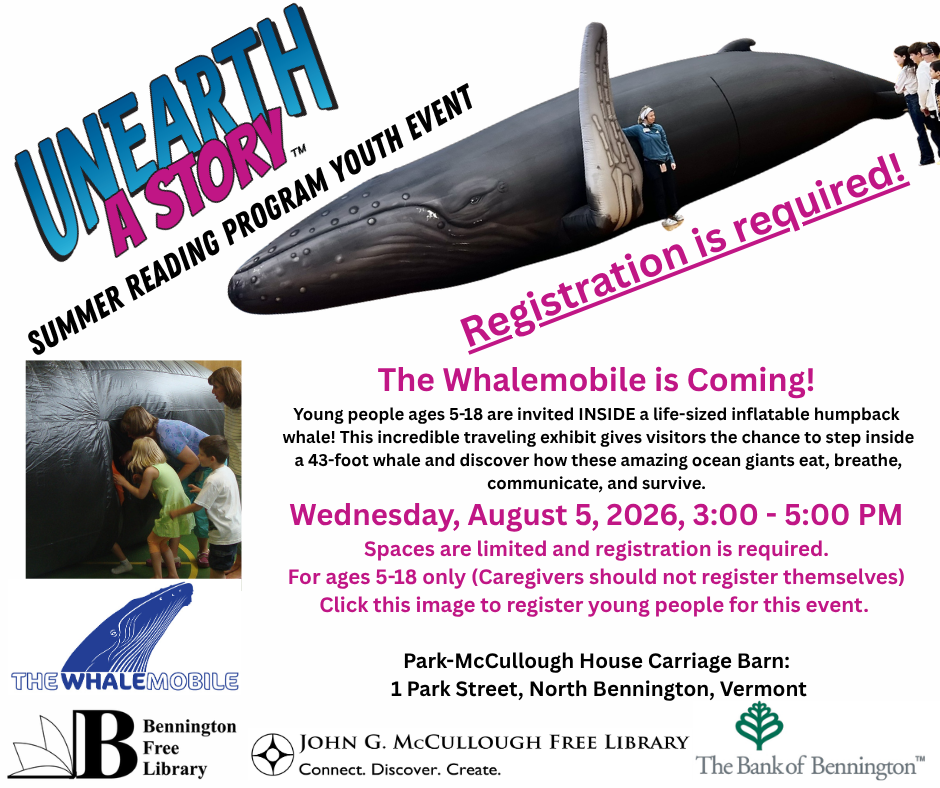 "The Whalemobile is Coming! Young people ages 5-18 are invited INSIDE a life-sized inflatable humpback whale! This incredible traveling exhibit gives visitors the chance to step inside a 43-foot whale and discover how these amazing ocean giants eat, breathe, communicate, and survive. Wednesday, August 5, 2026, 3:00 - 5:00 PM Spaces are limited and registration is required. For ages 5-18 only (Caregivers should not register themselves) Click this image to register young people for this event. Location: ark-McCullough House Carriage Barn: 1 Park Street, North Bennington, Vermont/" This graphic is comprised of two images of the whale, one of which shows children entering it, as well as the logos for the Whalemobile, the Bennington Free Library, the Summer Reading Program, the McCullough Library, and the Bank of Bennington.