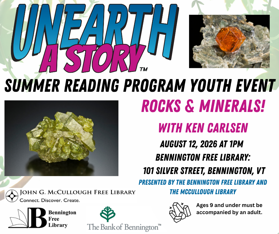 "Unearth a Story: Summer Reading Program Youth Event. Rocks and Minerals with Ken Carlsen! August 12, 2026 at 1pm at the Bennington Free Library at 101 Silver Street, Bennington, VT. Presented by the Bennington Free Library and the McCullough Library. Ages 9 and under must be accompanied by an adult." This graphic is comprised of black, pink, and blue text on a white and green background. The Unearth a Story logo is in the top left hand corner, while the logos for the two libraries and the Bank of Bennington are at the bottom left. There are two images of gemstones next to the text.