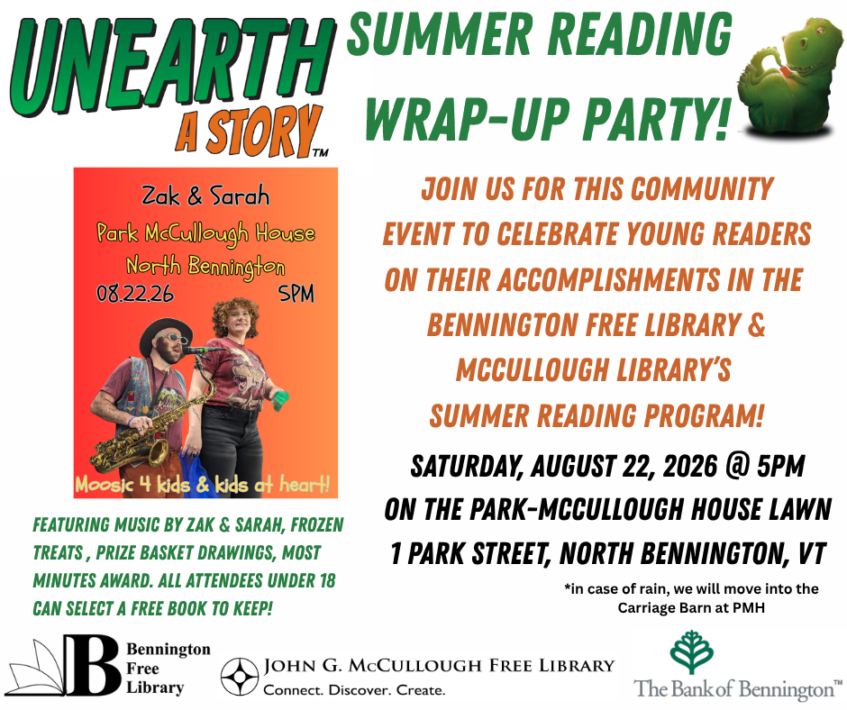 "Unearth a Story Summer Reading Wrap-Up Party. Join us for this community event to dcelebrate young readers on their accomplishments in the Bennington Free Library and McCullough Library's Summer Reading Program. Featuring music by Zak and Sarah, frozen reats, prize basket drawings, most minutes award. All attendees under 18 can select a free book to keep! Saturday, August 22, 2026 at 5pm on the Park-McCullough House Lawn at One Park Street, North Bennington, VT. In case of rain, we will move into the Carriage Barn at PMH." This graphic is comprised of a white background with green, orange, and black text. There is an image of the Zak and Sarah band to the left with basic information about the program including the date, time, and location, as welll as the phrase "Moosic 4 kids and kids at heart". The logos for the two libraries and the Bank of Bennington are below.