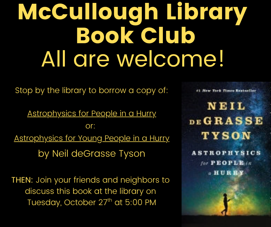 "McCullough Library Book Club: All are Welcome! Stop by the library to borrow a copy of: Astrophysics for People in a Hurry or: Astrophysics for Young People in a Hurryby Neil deGrasse Tyson. THEN: Join your friends and neighbors to discuss this book at the library on Tuesday, October 27th at 5:00 PM" This image is comprised of a black background with yellow text. The cover image for the book is on the right hand side.