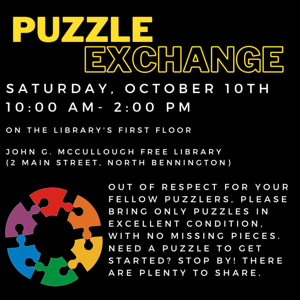 A black background with a graphic of rainbow puzzle pieces in the shape of a circle. Yellow text reads: "Puzzle exchange. Saturday,October 10th 10 AM- 2 PM on the library's first floor. John G McCullough Free Library 2 Main Street, North Bennington. Out of respect for your fellow puzzlers, please bring only puzzles in excellent condition, with no missing pieces. Need a Puzzle to get started? Stop by! There have plenty to share. "