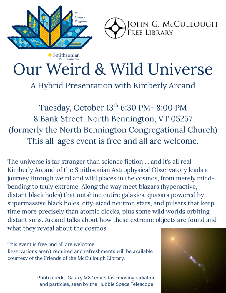 "Our Weird & Wild Universe A Hybrid Presentation with Kimberly Arcand. Tuesday, October 13th 6:30 PM- 8:00 PM 8 Bank Street, North Bennington, VT 05257 (formerly the North Bennington Congregational Church) This all-ages event is free and all are welcome. The universe is far stranger than science fiction ... and it’s all real. Kimberly Arcand of the Smithsonian Astrophysical Observatory leads a journey through weird and wild places in the cosmos, from merely mind-bending to truly extreme. Along the way meet blazars (hyperactive, distant black holes) that outshine entire galaxies, quasars powered by supermassive black holes, city-sized neutron stars, and pulsars that keep time more precisely than atomic clocks, plus some wild worlds orbiting distant suns. Arcand talks about how these extreme objects are found and what they reveal about the cosmos. This event is free and all are welcome. Reservations aren’t required and refreshments will be available courtesy of the Friends of the McCullough Library. " This image is comprised of dark blue text on a white background. The logos of the Smithsonian Rural Initiative Rural Library Program and the McCullough Library are at the top. The bottom right corner includes a photo of a galaxy with the photo credit stating: "Galaxy M87 emits fast-moving radiation and particles as seen by the Hubble Space Telescope".
