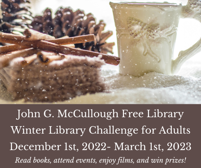 Winter Challenge for Adults. December 1, 2022 - March 1, 2023. Read books, attend events, enjoy films, and win prizes! Stop by the library after December 1st to pick up your Winter 2022- 2023 Library Challenge Bingo Card! Complete half of the challenges before February 28th for a fabulous small prize and entry into a drawing for a grand prize on March 1st!