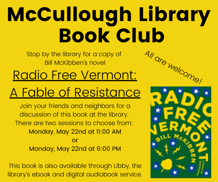 McCullough Library Book Club. Stop by the library for a copy of Bill McKibben's novel Radio Free Vermont: A Fable of Resistance Join your friends and neighbors for a discussion of this book at the library. There are two sessions to choose from: Monday, May 22nd at 11:00 AM or Monday, May 22nd at 6:00 PM. This book is also available through Libby, the library's ebook and digital audiobook service.