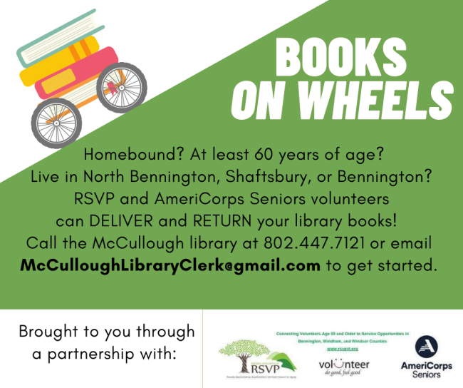 Homebound? At least 60 years of age? Live in North Bennington, Shaftsbury, or Bennington? RSVP and AmeriCorps Seniors volunteers can DELIVER and RETURN your library books! Call the McCullough library at 802.447.7121 or email McCulloughLibraryClerk@gmail.com to get started.