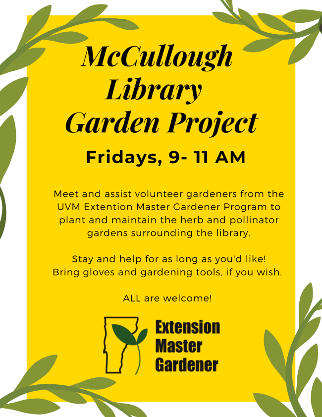McCullough Library Garden Project. Fridays, 9 to 11 AM. Meet and assist volunteer gardeners from the UVM Extention Master Gardener Program and maintain the herb and pollinator gardens surrounding the library. Stay and help for as long as you'd like! Bring gloves and gardening tools, if you wish. ALL are welcome!