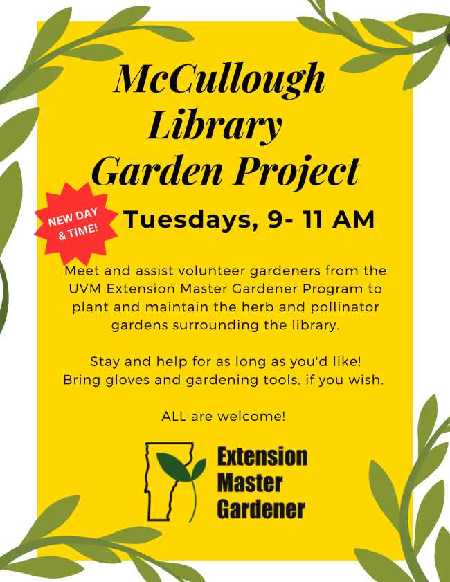 McCullough Library Garden Project. New day and time: Tuesdays, 9 to 11 AM. Meet and assist volunteer gardeners from the UVM Extension Master Gardener Program to plant and maintain the herb and pollinator gardens surrounding the library. Stay and help for as long as you'd like! Bring gloves and gardening tools, if you wish. ALL are welcome!
