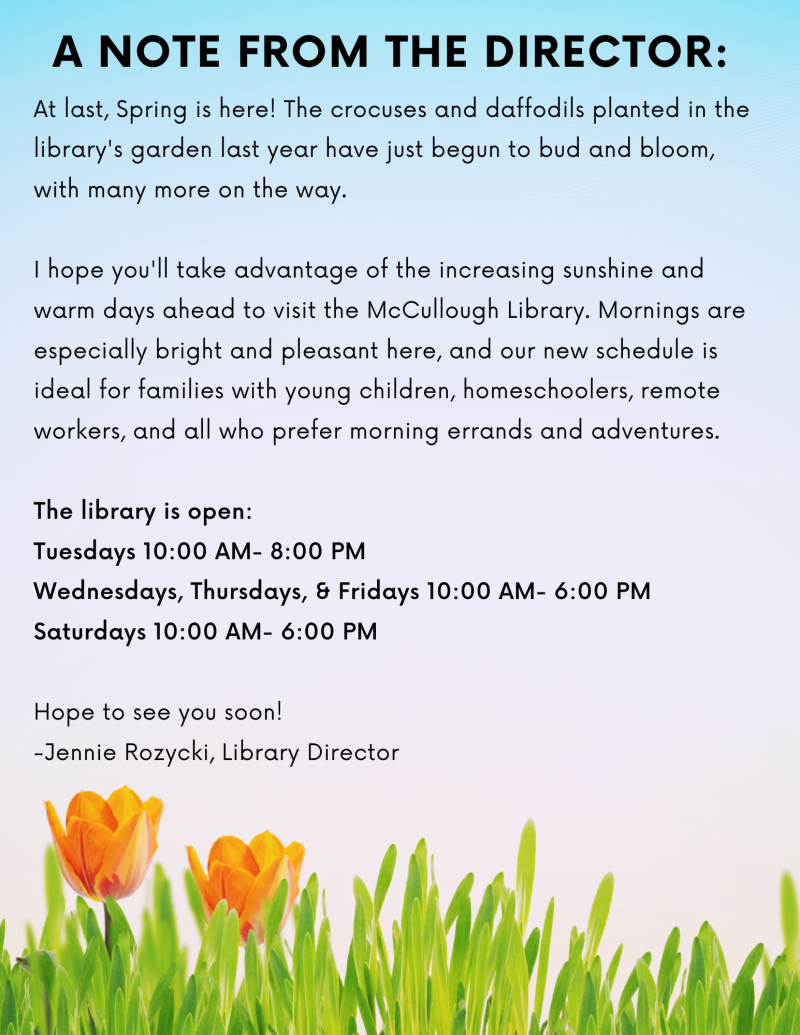 A note from the Director. At last, Spring is here! The crocuses and daffodils planted in the library's garden last year have just begun to bud and bloom, with many more on the way. I hope you'll take advantage of the increasing sunshine and warm days ahead to visit the McCullough Library. Mornings are especially bright and pleasant here, and our new schedule is ideal for families with young children, homeschoolers, remote workers, and all who prefer morning errands and adventures. The library is open: Tuesdays 10:00 AM- 8:00 PM Wednesdays, Thursdays, & Fridays 10:00 AM- 6:00 PM Saturdays 10:00 AM- 6:00 PM. Hope to see you soon! -Jennie Rozycki, Library Director