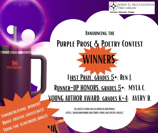 A purple background with graphics of a wave pattern, a purplpe eclipse, the library logo, and a purple Stanley cup. The text for this image is on a white, cloud-shaped text box and reads: Announcing the Purple Prose & Poetry Contest. WINNERS: First Prize, grades 5+: Ben J. Runner-UP HONORS, grades 5+: MYLA C. YOUNG AUTHOR AWARD, grades K-4: AVERY B. All contest entries may be viewed on our website https://mcculloughlibrary.org/purple-prose-and-poetry-contest/