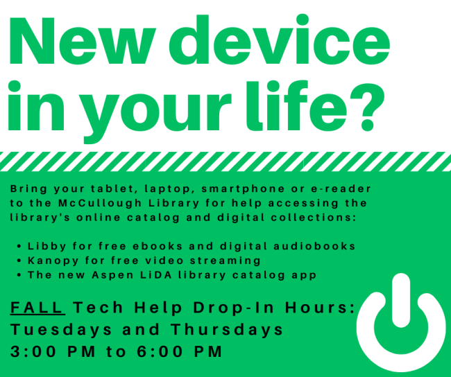 New device in your life? Bring your tablet, laptop, smartphone or e-reader to the McCullough Library for help accessing the library's online catalog and digital collections: Libby for free ebooks and digital audiobooks. Kanopy for free video streaming. The new Aspen LiDA library catalog app. Fall Tech Help Drop-In Hours: Tuesdays and Thursdays 3:00 PM to 6:00 PM.