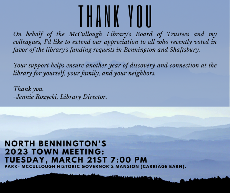 On behalf of the McCullough Library's Board of Trustees and my colleagues, I'd like to extend our appreciation to all who recently voted in favor of the library's funding requests in Bennington and Shaftsbury. Your support helps ensure another year of discovery and connection at the library for yourself, your family, and your neighbors. Thank you. -Jennie Rozycki, Library Director. North Bennington's 2023 Town Meeting: Tuesday, March 21st 7:00 PM Park- McCullough Historic Governor's Mansion (Carriage Barn).