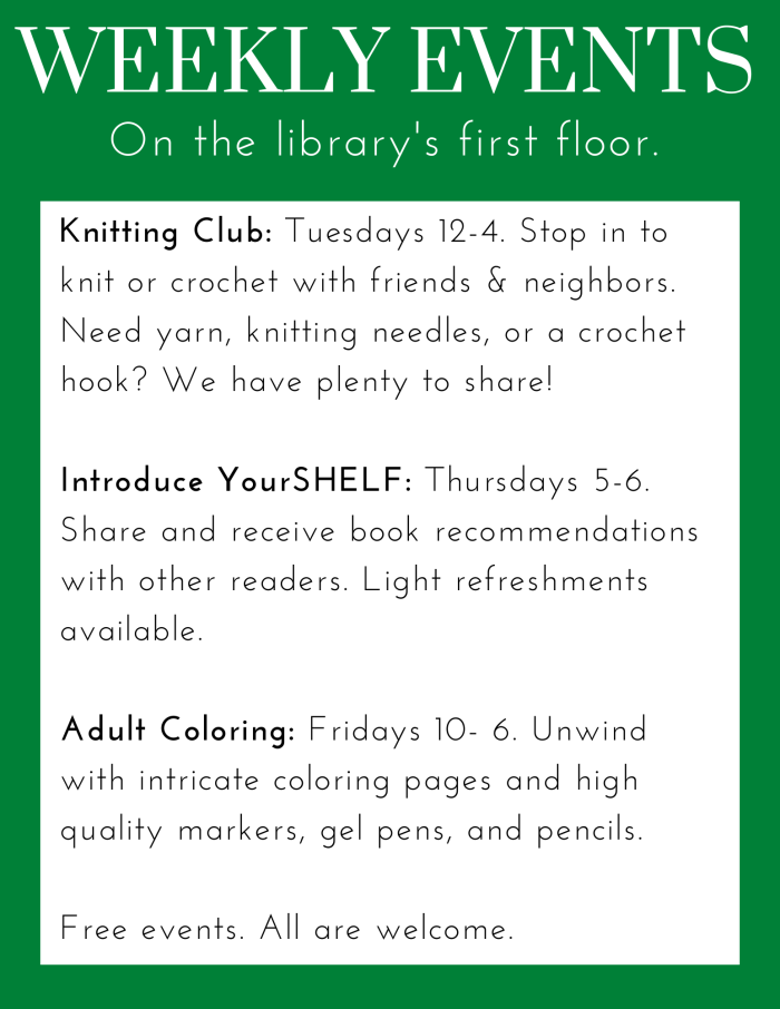 Weekly Events. Knitting Club: Tuesdays 12-4. Stop in to knit or crochet with friends & neighbors. Need yarn, knitting needles, or a crochet hook? We have plenty to share! Introduce YourSHELF: Thursdays 5-6. Share and receive book recommendations with other readers. Light refreshments available. Adult Coloring: Fridays 10- 6. Unwind with intricate coloring pages and high quality markers, gel pens, and pencils. Free events. All are welcome.