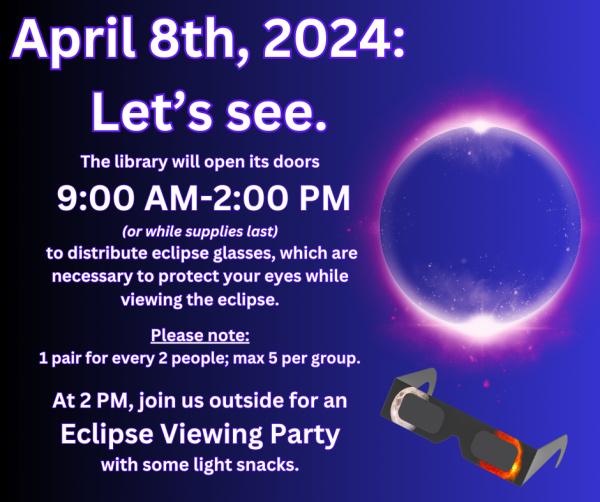 A purple background with an image of a total eclipse on the far right side above a pair of glasses. April 8, 2024 - Let's See. The library will open its doors 9:00 AM-2:00 PM (or while supplies last) to distribute eclipse glasses, which are necessary to protect your eyes while viewing the eclipse. Please note: 1 pair for every 2 people; max 5 per group. At 2 PM, join us outside for an Eclipse Viewing Party with some light snacks.